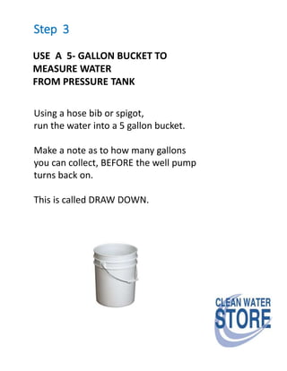 Step 3
USE A 5- GALLON BUCKET TO
MEASURE WATER
FROM PRESSURE TANK
Using a hose bib or spigot,
run the water into a 5 gallon bucket.
Make a note as to how many gallons
you can collect, BEFORE the well pump
turns back on.
This is called DRAW DOWN.
 