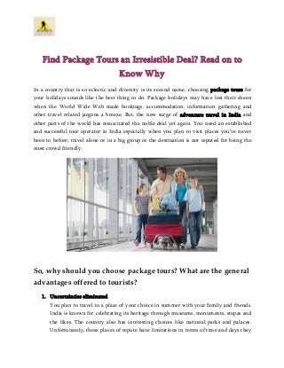 Find Package Tours an Irresistible Deal? Read on to
Know Why
In a country that is so eclectic and diversity is its second name, choosing package tours for
your holidays sounds like the best thing to do. Package holidays may have lost their sheen
when the World Wide Web made bookings, accommodation, information gathering and
other travel related jargons a breeze. But, the new surge of adventure travel in India and
other parts of the world has resuscitated the noble deal yet again. You need an established
and successful tour operator in India especially when you plan to visit places you’ve never
been to before; travel alone or in a big group or the destination is not reputed for being the
most crowd friendly.

So, why should you choose package tours? What are the general
advantages offered to tourists?
1. Uncertainties eliminated
You plan to travel to a place of your choice in summer with your family and friends.
India is known for celebrating its heritage through museums, monuments, stupas and
the likes. The country also has interesting choices like national parks and palaces.
Unfortunately, these places of repute have limitations in terms of time and days they

 