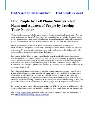 Find People By Phone Number Find People By Email
Find People by Cell Phone Number - Get
Name and Address of People by Tracing
Their Numbers
Unlike landline numbers, cellular numbers are not listed in any public phone directory. You can
spend hours searching through Yellow pages and you will not get any results. Because it is not
always easy to track owners, people often become victims of prank calls and prank messages. If
you are like most of us, you have probably received SMS or calls from unidentified callers.
But the good news is that the era of pranksters is almost over because technological
advancements are being made to help us find name by cell phone number. People can now trace
others simply by using the information registered on the mobile device. To find people by cell
phone number is now possible just by using the Internet.
How can we do this? There is what we would call a manual search, which can be done using
search engines and social sites. This option is free, and can be done simply by typing the number
of your prank caller and clicking on Enter or Search; you will then be led to the results page to
view results. This method works but not majority of the time. Sometimes, you get very little
information, other times you get irrelevant information, and there are also instances when you do
not get any results at all.
Now, if you tried this method and are not satisfied with the outcome, you can try a paid reverse
lookup, which allows you to find name by cell phone number with significantly higher chances
of success. It is considered the better and more reliable alternative that will help you trace
someone because these providers have a database of information that they give users access to
whenever they need to lookup a number. Reverse phone lookup is affordable and up-to-date, and
you can be assured that the information and details you get from these providers are accurate.
Do you want to know who is calling you or sending you SMS? If you want to find people by cell
phone number fast and easy, you should try a lookup service. Hands down, it is the better choice.
Want to find people by phone number easily, getting their names and addresses without stress?
Visit http://onlinereverselookupservices.com/phone
 