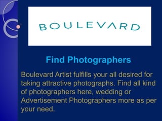 Find Photographers
Boulevard Artist fulfills your all desired for
taking attractive photographs. Find all kind
of photographers here, wedding or
Advertisement Photographers more as per
your need.
 