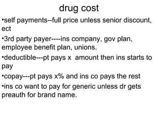 drug cost
•self payments--full price unless senior discount,
ect
•3rd party payer----ins company, gov plan,
employee benefit plan, unions.
•deductible---pt pays x amount then ins starts to
pay
•copay---pt pays x% and ins co pays the rest
•ins co want to pay for generic unless dr gets
preauth for brand name.