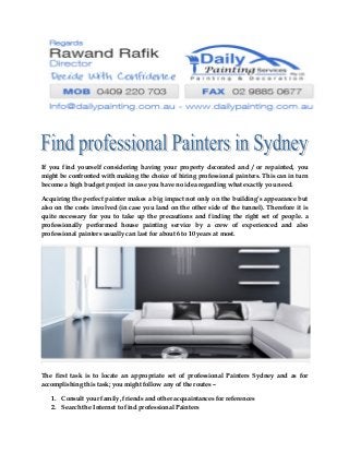 If you find yourself considering having your property decorated and / or repainted, you
might be confronted with making the choice of hiring professional painters. This can in turn
become a high budget project in case you have no idea regarding what exactly you need.
Acquiring the perfect painter makes a big impact not only on the building’s appearance but
also on the costs involved (in case you land on the other side of the tunnel). Therefore it is
quite necessary for you to take up the precautions and finding the right set of people. a
professionally performed house painting service by a crew of experienced and also
professional painters usually can last for about 6 to 10 years at most.
The first task is to locate an appropriate set of professional Painters Sydney and as for
accomplishing this task; you might follow any of the routes –
1. Consult your family, friends and other acquaintances for references
2. Search the Internet to find professional Painters
 