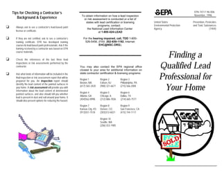 Tips for Checking a Contractor’s                                                                                                               EPA-747-F-96-006
                                                                 To obtain information on how a lead inspection                                    November, 1996
       Background & Experience                                     or risk assessment is conducted or a list of
                                                                    states with lead certification or licensing        United States              Prevention, Pesticides
                                                                               programs, contact:                      Environmental Protection   and Toxic Substances
‘     Always ask to see a contractor’s lead-based paint
                                                                      the National Lead Information Center             Agency                                    (7404)
      license or certificate.                                                  at 1-800-424-LEAD

‘     If they are not certified, ask to see a contractor’s         For the hearing impaired, call, TDD 1-800-
      training certificate. EPA has developed training              526-5456. (FAX: 202-659-1192, Internet:
      courses for lead-based paint professionals. Ask if the                   EHC@NSC.ORG).
      training received by a contractor was based on EPA

                                                                                                                             Finding a
      course materials.

‘     Check the references of the last three lead
      inspections or risk assessments performed by the
      contractor.                                               You may also contact the EPA regional office
                                                                closest to your area for additional information on
                                                                                                                           Qualified Lead
‘
                                                                                                                           Professional for
      Ask what kinds of information will be included in the     state contractor certification & licensing programs:
      final inspection or risk assessment report that will be
                                                                Region 1          Region 2         Region 3
      prepared for you. An inspection report should
                                                                Boston, MA        Edison, NJ       Philadelphia, PA

                                                                                                                            Your Home
      identify the lead content of the painted surfaces in
                                                                (617) 565-3420    (908) 321-6671   (215) 566-2084
      your home. A risk assessment will provide you with
      information about the lead content of deteriorated
                                                                Region 4          Region 5         Region 6
      painted surfaces, and also should tell you whether
                                                                Atlanta, GA       Chicago, IL      Dallas, TX
      lead is present in dust and soil around your home. It
                                                                (404)562-8998     (312) 886-7836   (214) 665-7577
      should also present options for reducing the hazard.
                                                                Region 7          Region 8         Region 9
                                                                Kansas City, KS   Denver, CO       San Francisco, CA
                                                                (913)551-7518     (303)312-6021    (415) 744-1117

                                                                                  Region 10
                                                                                  Seattle, WA
                                                                                  (206) 553-1985
 
