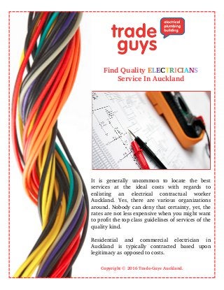 Find Quality ELECTRICIANS
Service In Auckland
It   is   generally   uncommon   to   locate   the   best
services   at   the   ideal   costs   with   regards   to
enlisting   an   electrical   contractual   worker
Auckland.   Yes,   there   are   various   organizations
around. Nobody can deny that certainty, yet, the
rates are not less expensive when you might want
to profit the top class guidelines of services of the
quality kind. 
Residential   and   commercial   electrician   in
Auckland   is   typically   contracted   based   upon
legitimacy as opposed to costs.
                                               Copyright © 2016 Trade­Guys Auckland.
 