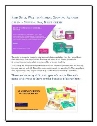 FIND QUICK WAY TO NATURAL GLOWING FAIRNESS
CREAM – SAFFRON DAY, NIGHT CREAM
These days cosmetic choice is very personal choice and what they buy should suit
their skin type. Due to pollution, dust and so many other things the skin is
deteriorating and naturally it is not possible to keepit healthy.
That is why we keepextra ingredientswhich less chemically treated and are healthy
for your skin as well.VI-John skin creamsare a perfect example of it. The range has
skin lightening cream,night creams, day cream and moisturizing Creametc.
There are so many different types of creams like anti-
aging or fairness so here are the benefits of using them-
 