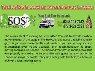 The requirement of moving house or office from old to new destination
may encounter at any stage of life. However, one needs a reliable hand to
get this job done conveniently and safely. If you are looking for any
international level moving agencies, then recommendation is about
moving companies in London. The man and van firms in London can assist
you properly in moving house or office with goods at any location in
London or across the world. They do it wisely with the help of a team of
highly proficient moving agents
 