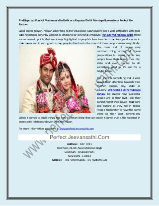 Find Reputed Punjabi Matrimonial in Delhi or a Reputed Delhi Marriage Bureau for a Perfect life
Partner
Good career growth, regular salary hike, higher education, luxurious life and a well-settled life with good
earning options either by working as employee or serving as employer, Punjabi Matrimonial Delhi there
are some main points that are always highlighted in people’s lives. In order to achieve good success in
their career and to earn good money, people often lost in the crowd of those people are running blindly.
The main and of course very
common thing among all these
preparations is leaving home. Yes,
people leave their home, their city,
state and even country to do
something good in life and for a
bright future.
But, there is something that always
draws their attention towards their
mother tongue, city, state or
country. Online Best Delhi marriage
bureau No matter how successful
people are in their lives, but they
cannot forget their rituals, traditions
and culture as they are in blood.
People also prefer to have the same
thing in their next generations.
When it comes to such things, the very common thing that can make it come true is the wedding in
same caste, religion and even from the region.
For more information, please visit: www.perfectjeevansathi.com
Perfect Jeevansathi.Com
Address : 187- H/11
First floor, Kilokri, Near Maharani Bagh
Landmark - Shubash Park,
New Delhi - 110014
Mobile : +91- 9999452806, +91- 9289999198
 