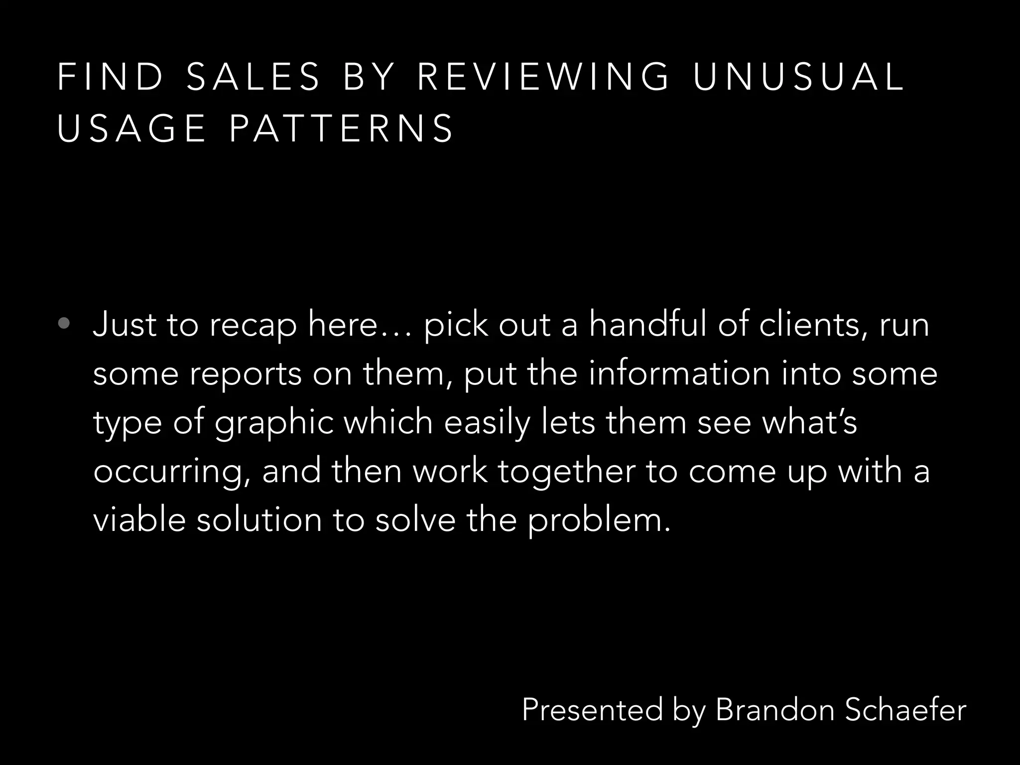 Presented by Brandon Schaefer
F I N D S A L E S B Y R E V I E W I N G U N U S U A L
U S A G E PAT T E R N S
• Just to recap here… pick out a handful of clients, run
some reports on them, put the information into some
type of graphic which easily lets them see what’s
occurring, and then work together to come up with a
viable solution to solve the problem.
 
