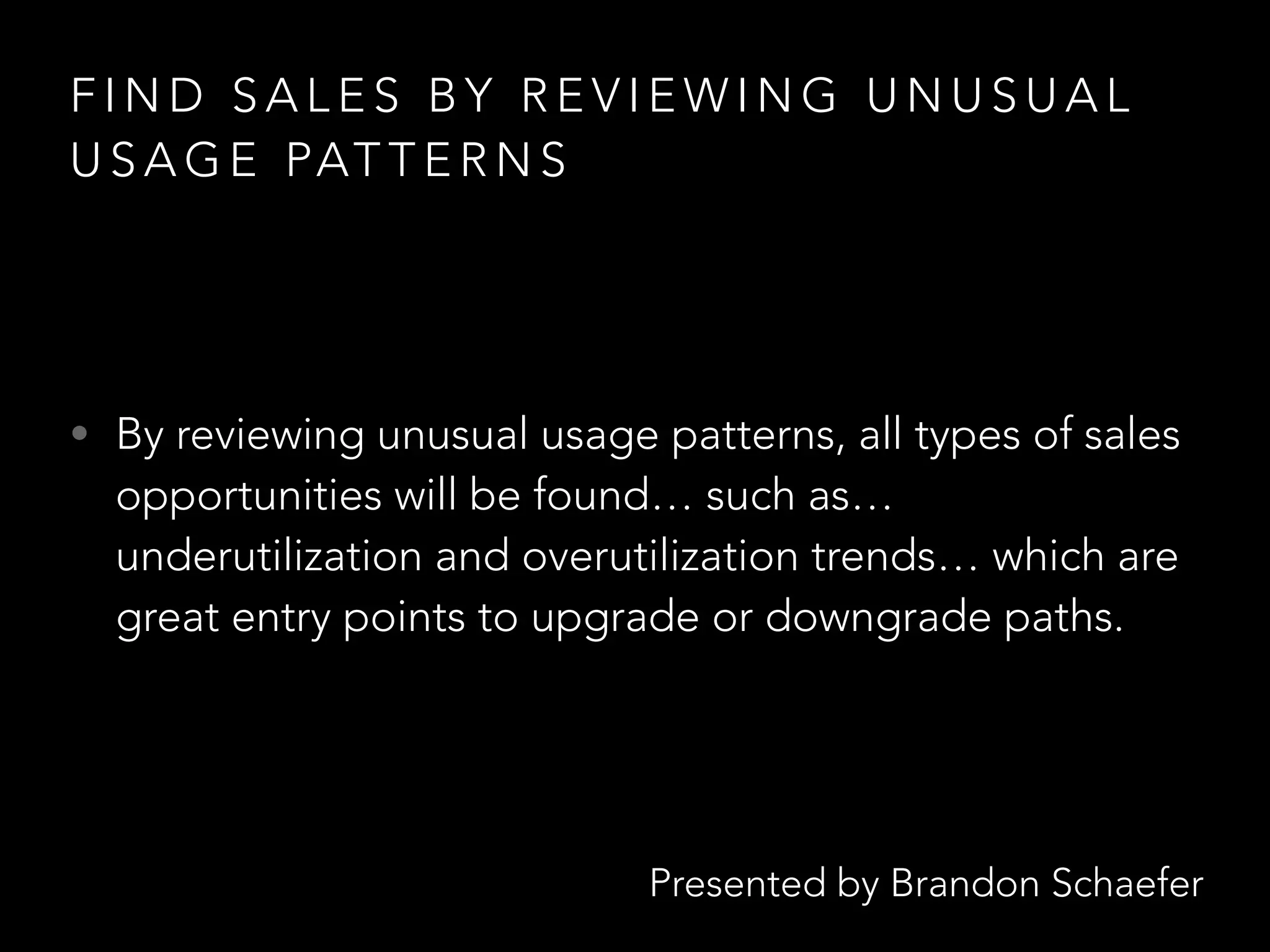 Presented by Brandon Schaefer
F I N D S A L E S B Y R E V I E W I N G U N U S U A L
U S A G E PAT T E R N S
• By reviewing unusual usage patterns, all types of sales
opportunities will be found… such as…
underutilization and overutilization trends… which are
great entry points to upgrade or downgrade paths.
 