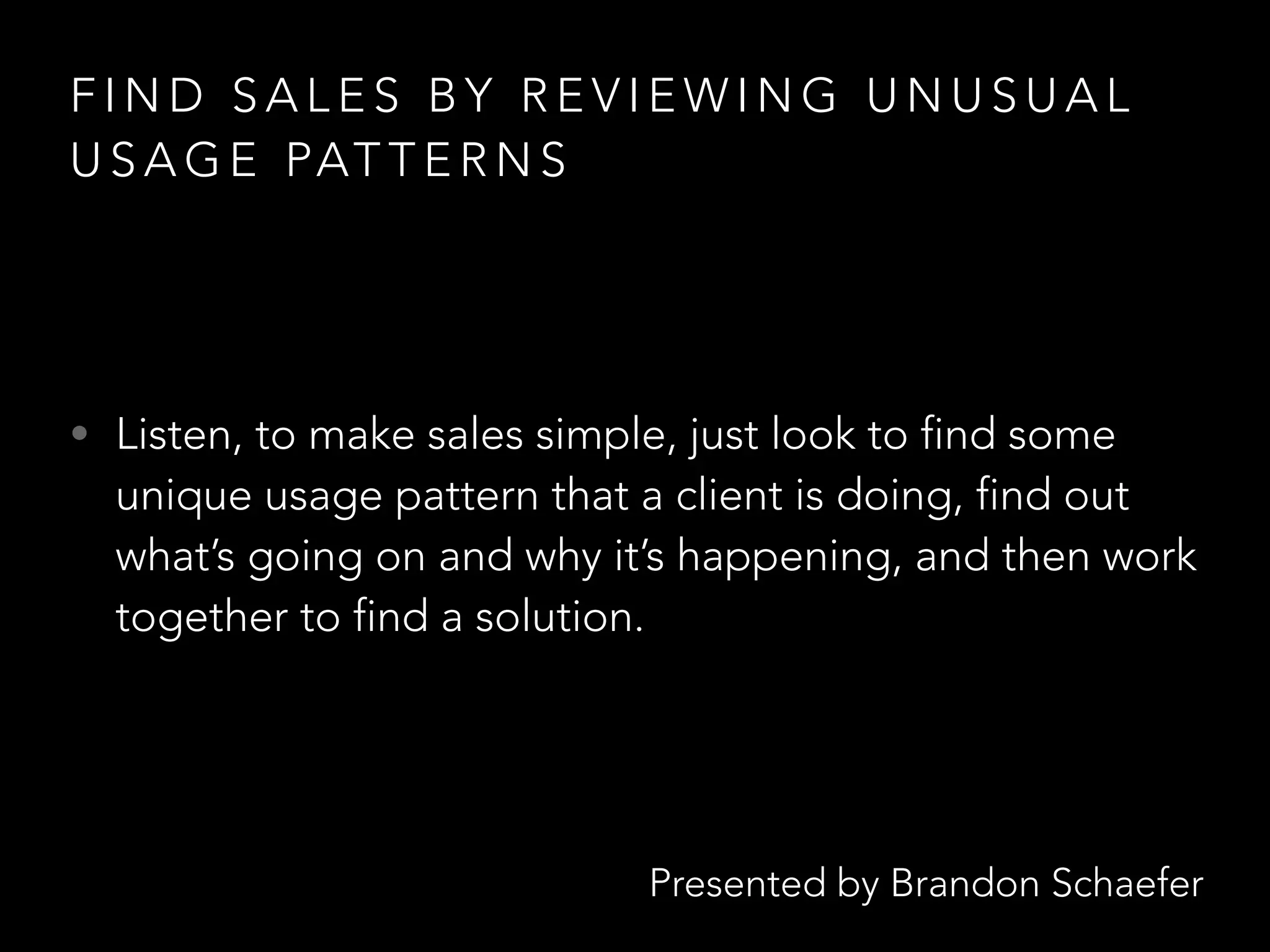 Presented by Brandon Schaefer
F I N D S A L E S B Y R E V I E W I N G U N U S U A L
U S A G E PAT T E R N S
• Listen, to make sales simple, just look to find some
unique usage pattern that a client is doing, find out
what’s going on and why it’s happening, and then work
together to find a solution.
 
