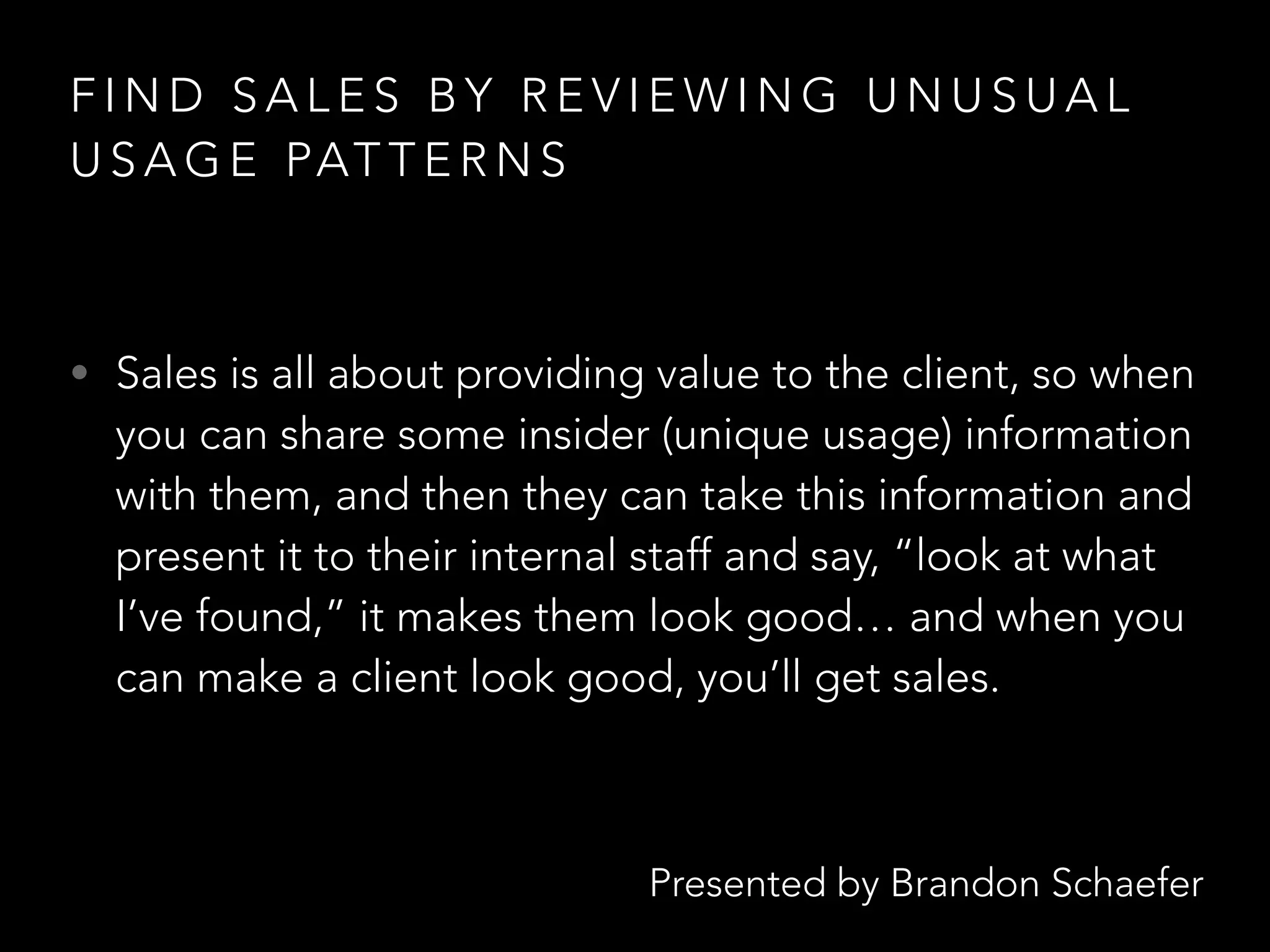 Presented by Brandon Schaefer
F I N D S A L E S B Y R E V I E W I N G U N U S U A L
U S A G E PAT T E R N S
• Sales is all about providing value to the client, so when
you can share some insider (unique usage) information
with them, and then they can take this information and
present it to their internal staff and say, “look at what
I’ve found,” it makes them look good… and when you
can make a client look good, you’ll get sales.
 