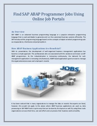 Find SAP ABAP Programmer Jobs Using
Online Job Portals
An Overview
SAP ABAP is an advanced business programming language or a popular enterprise programming
language that is used worldwide to generate and run the customized business systems efficiently. The
SAP introduced this programming language based on the concepts of object-oriented programming such
as encapsulation, inheritance and polymorphism.
How ABAP Business Applications Are Beneficial?
With its presentation, the development of well-organized business management applications has
become a simple approach. The professionals who are associated with this evolution are known as SAP
ABAP programmers. As the industrialization is increasing continuously, the demand for such
management application is increasing simultaneously. ABAP-based applications grant an ease to manage
the organizational processes and employee’s records.
It has been noticed that in many organizations to manage the data or records the experts are hired,
however, this would not apply to the places where ABAP business applications are used as, data
processing on SAP ABAP tools is quite easy that can be done by the layman as well. By using these tools
organizations can save their time, cost and effort and can process their business works smoothly.
 