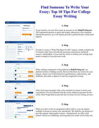 Find Someone To Write Your
Essay: Top 10 Tips For College
Essay Writing
1. Step
To get started, you must first create an account on site HelpWriting.net.
The registration process is quick and simple, taking just a few moments.
During this process, you will need to provide a password and a valid email
address.
2. Step
In order to create a "Write My Paper For Me" request, simply complete the
10-minute order form. Provide the necessary instructions, preferred
sources, and deadline. If you want the writer to imitate your writing style,
attach a sample of your previous work.
3. Step
When seeking assignment writing help from HelpWriting.net, our
platform utilizes a bidding system. Review bids from our writers for your
request, choose one of them based on qualifications, order history, and
feedback, then place a deposit to start the assignment writing.
4. Step
After receiving your paper, take a few moments to ensure it meets your
expectations. If you're pleased with the result, authorize payment for the
writer. Don't forget that we provide free revisions for our writing services.
5. Step
When you opt to write an assignment online with us, you can request
multiple revisions to ensure your satisfaction. We stand by our promise to
provide original, high-quality content - if plagiarized, we offer a full
refund. Choose us confidently, knowing that your needs will be fully met.
Find Someone To Write Your Essay: Top 10 Tips For College Essay Writing Find Someone To Write Your Essay:
Top 10 Tips For College Essay Writing
 