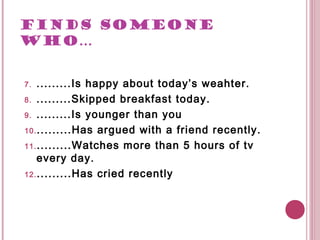FINDS SOMEONE
WHO…


7.  .........Is happy about today’s weahter.
8. .........Skipped breakfast today.

9. .........Is younger than you

10. .........Has argued with a friend recently.

11. .........Watches more than 5 hours of tv
    every day.
12. .........Has cried recently
 