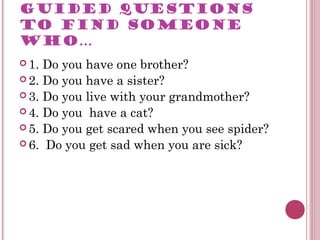 GUIDED QUESTIONS
TO FIND SOMEONE
WHO…
 1. Do you have one brother?
 2. Do you have a sister?
 3. Do you live with your grandmother?
 4. Do you have a cat?
 5. Do you get scared when you see spider?
 6. Do you get sad when you are sick?
 