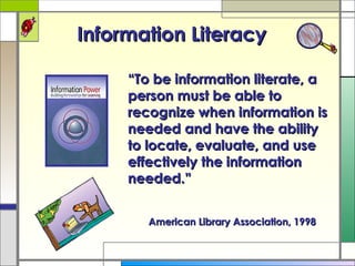 Information Literacy “ To be information literate, a person must be able to recognize when information is needed and have the ability to locate, evaluate, and use effectively the information needed.” American Library Association, 1998 