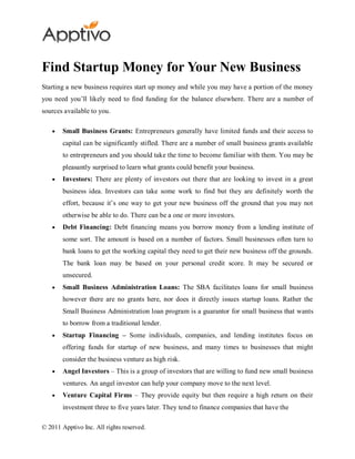 Find Startup Money for Your New Business
Starting a new business requires start up money and while you may have a portion of the money
you need you’ll likely need to find funding for the balance elsewhere. There are a number of
sources available to you.

        Small Business Grants: Entrepreneurs generally have limited funds and their access to
        capital can be significantly stifled. There are a number of small business grants available
        to entrepreneurs and you should take the time to become familiar with them. You may be
        pleasantly surprised to learn what grants could benefit your business.
        Investors: There are plenty of investors out there that are looking to invest in a great
        business idea. Investors can take some work to find but they are definitely worth the
        effort, because it’s one way to get your new business off the ground that you may not
        otherwise be able to do. There can be a one or more investors.
        Debt Financing: Debt financing means you borrow money from a lending institute of
        some sort. The amount is based on a number of factors. Small businesses often turn to
        bank loans to get the working capital they need to get their new business off the grounds.
        The bank loan may be based on your personal credit score. It may be secured or
        unsecured.
        Small Business Administration Loans: The SBA facilitates loans for small business
        however there are no grants here, nor does it directly issues startup loans. Rather the
        Small Business Administration loan program is a guarantor for small business that wants
        to borrow from a traditional lender.
        Startup Financing – Some individuals, companies, and lending institutes focus on
        offering funds for startup of new business, and many times to businesses that might
        consider the business venture as high risk.
        Angel Investors – This is a group of investors that are willing to fund new small business
        ventures. An angel investor can help your company move to the next level.
        Venture Capital Firms – They provide equity but then require a high return on their
        investment three to five years later. They tend to finance companies that have the

© 2011 Apptivo Inc. All rights reserved.
 