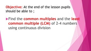 Objective: At the end of the lesson pupils
should be able to ;
Find the common multiples and the least
common multiple (LCM) of 2-4 numbers
using continuous division
 
