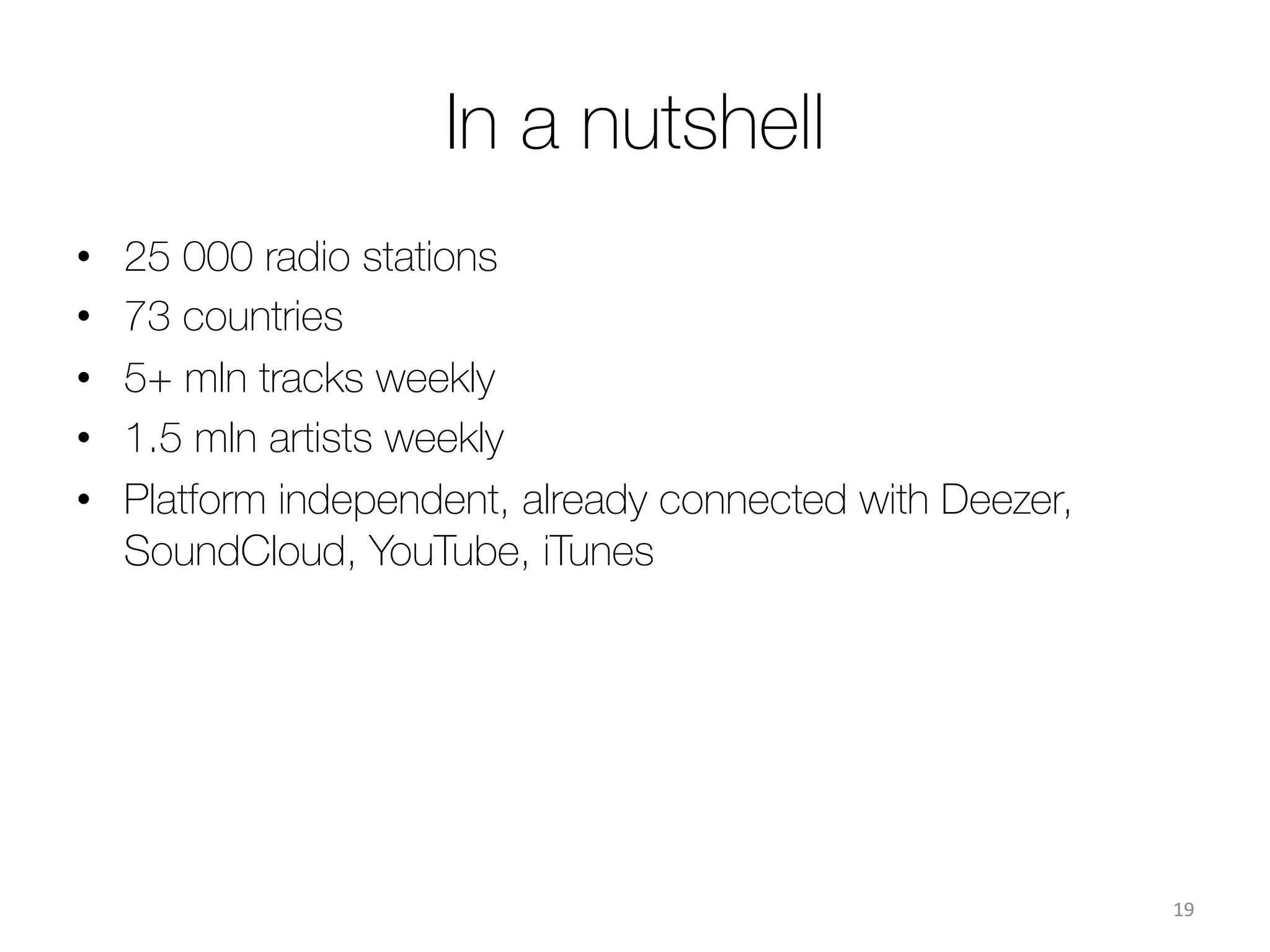 Technology
The service is based on a system of an automatic search and
analysis of live media streams on the web (including radio
stations).
The system automatically crawls the web, identiﬁes and
analyses live media streams on the pages. The system is
capable of:
ü Identifying live streams
ü Identifying names of the artist and composition that is
currently broadcasted
ü Measuring number of streams and number of
playbacks of each composition & its dynamics.
19	
  
 