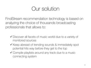 Our solution
FindStream recommendation technology is based on
analyzing the choice of thousands broadcasting
professionals that allows to: 

ü Discover all facets of music world due to a variety of
monitored sources 
ü Keep abreast of trending sounds & immediately spot
potential hits way before they get to the top 
ü Compile playlists around any track due to a music
connecting system

12	
  
 