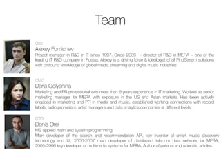 Achievements
May 2013 Start of FindStream service development

Feb 2014 50+ global music market players expressed interest in music data
analytics product (b2b) after its presentation at Midem conference

May 2014 First long-term agreement on radio monitoring service

Sep 2014 3 patents received (2 for PCT procedure), 25 000+ radio stations
under constant monitoring

Oct 2014 Ready to use recommendation engine connected with Deezer,
Soudcloud, YouTube & iTunes

Nov 2014 Negotiating integration with major streaming & media partners; regular
supply of radio monitoring reports for music market players

Feb 2014 Test integration with streaming platforms
21	
  
 