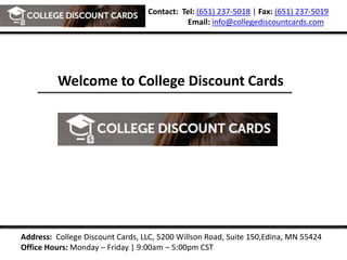 Contact: Tel: (651) 237-5018 | Fax: (651) 237-5019
Email: info@collegediscountcards.com
Address: College Discount Cards, LLC, 5200 Willson Road, Suite 150,Edina, MN 55424
Office Hours: Monday – Friday | 9:00am – 5:00pm CST
Welcome to College Discount Cards
 