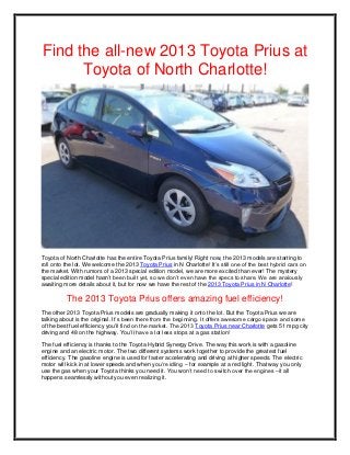 Find the all-new 2013 Toyota Prius at
      Toyota of North Charlotte!




Toyota of North Charlotte has the entire Toyota Prius family! Right now, the 2013 models are starting to
roll onto the lot. We welcome the 2013 Toyota Prius in N Charlotte! It’s still one of the best hybrid cars on
the market. With rumors of a 2013 special edition model, we are more excited than ever! The mystery
special edition model hasn’t been built yet, so we don’t even have the specs to share. We are anxiously
awaiting more details about it, but for now we have the rest of the 2013 Toyota Prius in N Charlotte!

          The 2013 Toyota Prius offers amazing fuel efficiency!
The other 2013 Toyota Prius models are gradually making it onto the lot. But the Toyota Prius we are
talking about is the original. It’s been there from the beginning. It offers awesome cargo space and some
of the best fuel efficiency you’ll find on the market. The 2013 Toyota Prius near Charlotte gets 51 mpg city
driving and 48 on the highway. You’ll have a lot less stops at a gas station!

The fuel efficiency is thanks to the Toyota Hybrid Synergy Drive. The way this work is with a gasoline
engine and an electric motor. The two different systems work together to provide the greatest fuel
efficiency. The gasoline engine is used for faster accelerating and driving at higher speeds. The electric
motor will kick in at lower speeds and when you’re idling – for example at a red light. That way you only
use the gas when your Toyota thinks you need it. You won’t need to switch over the engines –it all
happens seamlessly without you even realizing it.
 