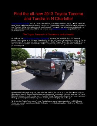 Find the all-new 2013 Toyota Tacoma
         and Tundra in N Charlotte!
Toyota of North Charlotte is home to the brand new 2013 Toyota Tacoma and Toyota Tundra. These are
great Toyota trucks that deserve plenty of recognition. When you live close to the NC Mountains, having a
new Toyota in N Charlotte that can go off-road is a must. You should have at least one car that’s able to
go outdoors and seek adventure! Either one of these new Toyota in N Charlotte are perfect for any
outdoor occasion.

                 The Toyota Tacoma in N Charlotte is family-friendly!
Let’s explore the 2013 Toyota Tacoma in N Charlotte! This truck has proven to be one of the most
popular truck models so far this year! It’s perfect for families or the single who just wants a truck for fun on
the weekends. There are a few options to choose from, like the Regular Cab or the Access Cab. There is
also a Double Cab and the X-Runner. No matter which model you choose, you’ll be able to find what
you’re looking for!




Features vary from model to model, but there’s one exciting change for 2013. Each Toyota Tacoma in N
Charlotte comes with Display Audio! At least six speakers will be located inside your truck and you’ll have
Bluetooth. You don’t need to clutter your N Charlotte Toyota Tacoma with wires and connectors anymore!
Hook up your smartphone without any wires to hear your favorite play lists on-the-go.

While both the Toyota Tacoma and Toyota Tundra have amazing towing capacities, the 2013 Toyota
Tundra just recently towed Space Shuttle Endeavour into its final resting place in California! What other
truck can do that?
 