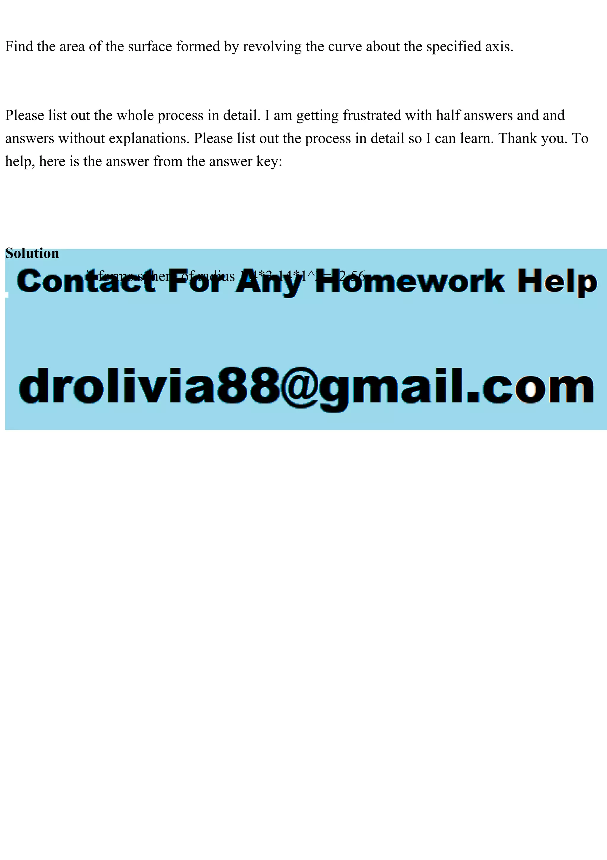 Find the area of the surface formed by revolving the curve about the specified axis.
Please list out the whole process in detail. I am getting frustrated with half answers and and
answers without explanations. Please list out the process in detail so I can learn. Thank you. To
help, here is the answer from the answer key:
Solution
it forms sphere of radius 1 4*3.14*1^2=12.56