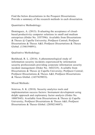 Find the below dissertations in the Proquest Dissertations.
Provide a summary of the research methods in each dissertation.
Quantitative Methodology:
Dominguez, A. (2013). Evaluating the acceptance of cloud-
based productivity computer solutions in small and medium
enterprises (Order No. 3557596). Available from Dissertations
& Theses @ Capella University; ProQuest Central; ProQuest
Dissertations & Theses A&I; ProQuest Dissertations & Theses
Global. (1346194891).
Qualitative Methodology:
Burkhead, R. L. (2014). A phenomenological study of
information security incidents experienced by information
security professionals providing corporate information security
incident management (Order No. 3682325). Available from
Dissertations & Theses @ Capella University; ProQuest Central;
ProQuest Dissertations & Theses A&I; ProQuest Dissertations
& Theses Global. (1657429053).
Mixed Methods:
Srinivas, S. K. (2018). Security analytics tools and
implementation success factors: Instrument development using
delphi approach and exploratory factor analysis (Order No.
10807845). Available from Dissertations & Theses @ Capella
University; ProQuest Dissertations & Theses A&I; ProQuest
Dissertations & Theses Global. (2050214687).
 