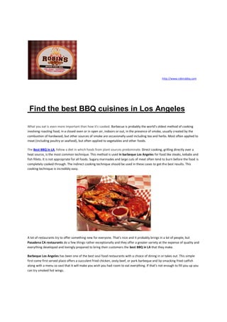 http://www.robinsbbq.com




 Find the best BBQ cuisines in Los Angeles

What you eat is even more important than how it's cooked. Barbecue is probably the world's oldest method of cooking
involving roasting food, in a closed oven or in open air, indoors or out, in the presence of smoke, usually created by the
combustion of hardwood, but other sources of smoke are occasionally used including tea and herbs. Most often applied to
meat (including poultry or seafood), but often applied to vegetables and other foods.

The Best BBQ in LA, follow a diet in which foods from plant sources predominate. Direct cooking, grilling directly over a
heat source, is the most common technique. This method is used in barbeque Los Angeles for food like steaks, kebabs and
fish fillets. It is not appropriate for all foods. Sugary marinades and large cuts of meat often tend to burn before the food is
completely cooked through. The indirect cooking technique should be used in these cases to get the best results. This
cooking technique is incredibly easy.




A lot of restaurants try to offer something new for everyone. That’s nice and it probably brings in a lot of people, but
Pasadena CA restaurants do a few things rather exceptionally and they offer a greater variety at the expense of quality and
everything developed and lovingly prepared to bring their customers the best BBQ in LA that they make.

Barbeque Los Angeles has been one of the best soul food restaurants with a choice of dining in or takes out. This simple
first come first served place offers a succulent fried chicken, zesty beef, or pork barbeque and lip smacking fried catfish
along with a menu so vast that it will make you wish you had room to eat everything. If that’s not enough to fill you up you
can try smoked hot wings.
 