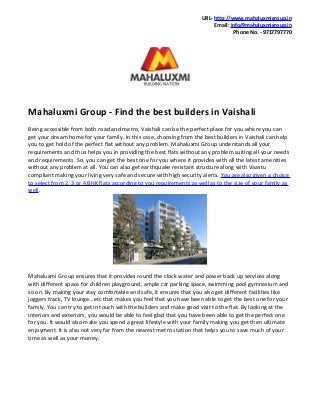 URL- http://www.mahaluxmigroup.in
Email: info@mahaluxmigroup.in
Phone No. - 9717797770

Mahaluxmi Group - Find the best builders in Vaishali
Being accessible from both road and metro, Vaishali can be the perfect place for you where you can
get your dream home for your family. In this case, choosing from the best builders in Vaishali can help
you to get hold of the perfect flat without any problem. Mahaluxmi Group understands all your
requirements and thus helps you in providing the best flats without any problem suiting all your needs
and requirements. So, you can get the best one for you where it provides with all the latest amenities
without any problem at all. You can also get earthquake resistant structure along with Vaastu
compliant making your living very safe and secure with high security alerts. You are also given a choice
to select from 2, 3 or 4 BHK flats according to you requirements as well as to the size of your family as
well.

Mahaluxmi Group ensures that it provides round the clock water and power back up services along
with different space for children playground, ample car parking space, swimming pool gymnasium and
so on. By making your stay comfortable and safe, it ensures that you also get different facilities like
joggers track, TV lounge…etc that makes you feel that you have been able to get the best one for your
family. You can try to get in touch with the builders and make good visit to the flat. By looking at the
interiors and exteriors, you would be able to feel glad that you have been able to get the perfect one
for you. It would also make you spend a great lifestyle with your family making you get then ultimate
enjoyment. It is also not very far from the nearest metro station that helps you to save much of your
time as well as your money.

 