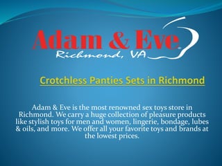 Adam & Eve is the most renowned sex toys store in
Richmond. We carry a huge collection of pleasure products
like stylish toys for men and women, lingerie, bondage, lubes
& oils, and more. We offer all your favorite toys and brands at
the lowest prices.
 