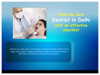 Find the best
Dentist in Delhi
with an effective
checklist
A dentist can really help in maintaining excellent oral health and thus lead a
happy and long life. Finding good dentist in Delhi or any other location is
definitely a toll taking job for anyone and everyone.
 