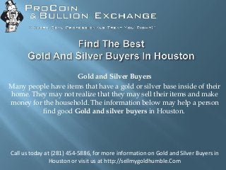Gold and Silver Buyers
Many people have items that have a gold or silver base inside of their
home. They may not realize that they may sell their items and make
money for the household. The information below may help a person
find good Gold and silver buyers in Houston.
Call us today at (281) 454-5886, for more information on Gold and Silver Buyers in
Houston or visit us at http://sellmygoldhumble.Com
 