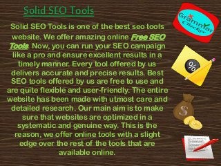 Solid SEO Tools
Solid SEO Tools is one of the best seo tools
website. We offer amazing online Free SEO
Tools. Now, you can run your SEO campaign
like a pro and ensure excellent results in a
timely manner. Every tool offered by us
delivers accurate and precise results. Best
SEO tools offered by us are free to use and
are quite flexible and user-friendly. The entire
website has been made with utmost care and
detailed research. Our main aim is to make
sure that websites are optimized in a
systematic and genuine way. This is the
reason, we offer online tools with a slight
edge over the rest of the tools that are
available online.
 