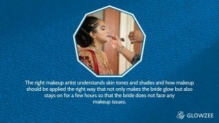 The right makeup artist understands skin tones and shades and how
makeup should be applied the right way that not only makes the
bride glow but also stays on for a few hours so that the bride does
not face any makeup issues
 