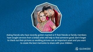Asking friends who have recently gotten married or if their friends or
family members have sought services from a bridal artist will help to
find someone good; don’t forget to check out their pictures as
wedding pictures are an important asset and you want to create the
best memories to share with your children
 