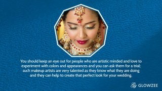 You should keep an eye out for people who are artistic minded and
love to experiment with colors and appearances and you can ask
them for a trial; such makeup artists are very talented as they know
what they are doing and they can help to create that perfect look for
your wedding
 