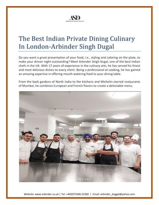Website: www.arbinder.co.uk | Tel: +44(0)75496 22260 | Email: arbinder_duggal@yahoo.com
The Best Indian Private Dining Culinary
In London-Arbinder Singh Dugal
Do you want a great presentation of your food, i.e., styling and coloring on the plate, to
make your dinner night outstanding? Meet Arbinder Singh Dugal, one of the best Indian
chefs in the UK. With 17 years of experience in the culinary arts, he has served his finest
and most delicious dishes to every client. Being a professional at cooking, he has gained
an amazing expertise in offering mouth-watering food to your dining table.
From the back gardens of North India to the kitchens and Michelin-starred restaurants
of Mumbai, he combines European and French flavors to create a delectable menu.
 