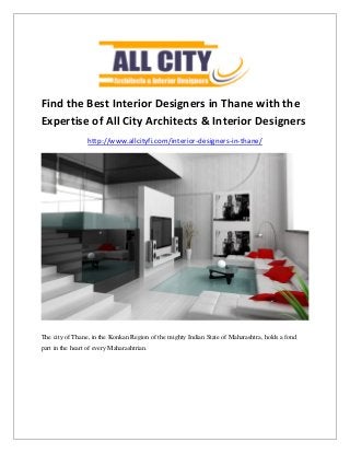 Find the Best Interior Designers in Thane with the
Expertise of All City Architects & Interior Designers
http://www.allcityfi.com/interior-designers-in-thane/
The city of Thane, in the Konkan Region of the mighty Indian State of Maharashtra, holds a fond
part in the heart of every Maharashtrian.
 