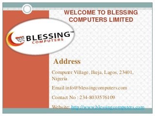 WELCOME TO BLESSING
COMPUTERS LIMITED
Address
Computer Village, Ikeja, Lagos, 23401,
Nigeria
Email info@blessingcomputers.com
Contact No : 234-8033576109
Website: http://www.blessingcomputers.com
 