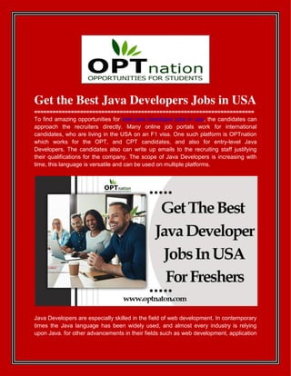 Get the Best Java Developers Jobs in USA
========================================================================
To find amazing opportunities for best java developer jobs in usa, the candidates can
approach the recruiters directly. Many online job portals work for international
candidates, who are living in the USA on an F1 visa. One such platform is OPTnation
which works for the OPT, and CPT candidates, and also for entry-level Java
Developers. The candidates also can write up emails to the recruiting staff justifying
their qualifications for the company. The scope of Java Developers is increasing with
time, this language is versatile and can be used on multiple platforms.
Java Developers are especially skilled in the field of web development. In contemporary
times the Java language has been widely used, and almost every industry is relying
upon Java. for other advancements in their fields such as web development, application
 