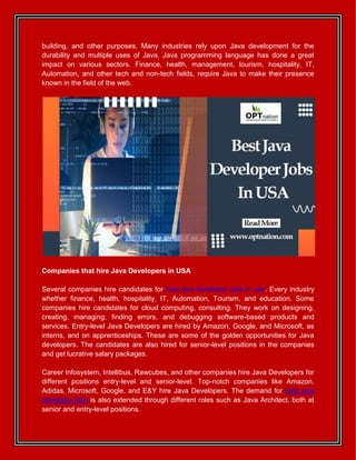 building, and other purposes. Many industries rely upon Java development for the
durability and multiple uses of Java. Java programming language has done a great
impact on various sectors. Finance, health, management, tourism, hospitality, IT,
Automation, and other tech and non-tech fields, require Java to make their presence
known in the field of the web.
Companies that hire Java Developers in USA
Several companies hire candidates for best java developer jobs in usa. Every industry
whether finance, health, hospitality, IT, Automation, Tourism, and education. Some
companies hire candidates for cloud computing, consulting. They work on designing,
creating, managing, finding errors, and debugging software-based products and
services. Entry-level Java Developers are hired by Amazon, Google, and Microsoft, as
interns, and on apprenticeships. These are some of the golden opportunities for Java
developers. The candidates are also hired for senior-level positions in the companies
and get lucrative salary packages.
Career Infosystem, Intellibus, Rawcubes, and other companies hire Java Developers for
different positions entry-level and senior-level. Top-notch companies like Amazon,
Adidas, Microsoft, Google, and E&Y hire Java Developers. The demand for best java
developer jobs is also extended through different roles such as Java Architect, both at
senior and entry-level positions.
 