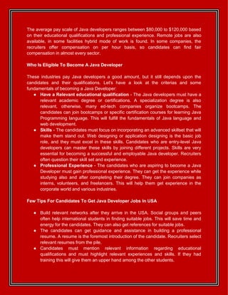The average pay scale of Java developers ranges between $80,000 to $120,000 based
on their educational qualifications and professional experience. Remote jobs are also
available, in some facilities hybrid mode of work is found. In some companies, the
recruiters offer compensation on per hour basis, so candidates can find fair
compensation in almost every sector.
Who Is Eligible To Become A Java Developer
These industries pay Java developers a good amount, but it still depends upon the
candidates and their qualifications. Let's have a look at the criterias and some
fundamentals of becoming a Java Developer:
● Have a Relevant educational qualification - The Java developers must have a
relevant academic degree or certifications. A specialization degree is also
relevant, otherwise, many ed-tech companies organize bootcamps. The
candidates can join bootcamps or specific certification courses for learning Java
Programming language. This will fulfill the fundamentals of Java language and
web development.
● Skills - The candidates must focus on incorporating an advanced skillset that will
make them stand out. Web designing or application designing is the basic job
role, and they must excel in these skills. Candidates who are entry-level Java
developers can master these skills by joining different projects. Skills are very
essential for becoming a successful and employable Java developer. Recruiters
often question their skill set and experience.
● Professional Experience - The candidates who are aspiring to become a Java
Developer must gain professional experience. They can get the experience while
studying also and after completing their degree. They can join companies as
interns, volunteers, and freelancers. This will help them get experience in the
corporate world and various industries.
Few Tips For Candidates To Get Java Developer Jobs In USA
● Build relevant networks after they arrive in the USA. Social groups and peers
often help international students in finding suitable jobs. This will save time and
energy for the candidates. They can also get references for suitable jobs.
● The candidates can get guidance and assistance in building a professional
resume. A resume is the foremost introduction of the candidate. Recruiters select
relevant resumes from the pile.
● Candidates must mention relevant information regarding educational
qualifications and must highlight relevant experiences and skills. If they had
training this will give them an upper hand among the other students.
 