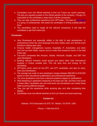 ● Candidates must visit official websites to find out if there are recent openings.
The jobs are regularly posted on the official website of the company. Though it is
impossible for the candidates o keep track of all the companies.
● They can take professional assistance from OPTnation. The team at OPTnation
is a group of professionals, that assist the candidates in finding suitable jobs for
them.
● The candidates need to target all the relevant companies. It will help the
candidates to get their dream job.
Conclusion
● Java Developers are especially skilled in the field of web development. In
contemporary times the Java language has been widely used, and almost every
industry is relying upon Java.
● Finance, health, management, tourism, hospitality, IT, Automation, and other
tech and non-tech fields, require Java to make their presence known in the field
of the web.
● Top-notch companies like Amazon, Adidas, Microsoft, Google, and E&Y hire
Java Developers.
● Building relevant networks social groups and peers often help international
students in finding suitable jobs. This will save time and energy for the
candidates.
● OPTnation which works for the OPT, and CPT candidates, and also for entry-
level Java Developers.
● The average pay scale of Java developers ranges between $80,000 to $120,000
based on their educational qualifications and professional experience.
● The Java developers must have a relevant academic degree or certifications
● Web designing or application designing is the basic job role, and they must excel
in these skills. Candidates who are entry-level Java developers can master these
skills by joining different projects.
● They can get the experience while studying also and after completing their
degree.
● Candidates must visit official websites to find out if there are recent openings.
Contact Us:
Address: 1910 Association Dr STE 101, Reston, VA 20191, USA
Phone: +1 804-454-3215
 