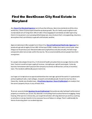 Find the BestOcean City Real Estate in
Maryland
AnyOcean City Maryland Appraisercan tell youthatafteryou take intoconsiderationall the cities
withinthus,OceanCityhasexperiencedthe quickestgrowth.Thusit'shardlysurprisingthatmuch
everybodydreamsof livingthere.Whatmakesitthusengagingforsomebodyconsideringmoving
there'sitslowpercent,ever-growingskilledmanpower,atax structure that's veryappealing,abusiness
atmosphere that'scontributorytogrowthand fantasticweather.
Approximatelytwomillionpeople live inOceanCity. OceanCityMaryland Real Estate Appraiserhas
practiseda growthof eighty%from 2001 till the topof 2006; mediancostswere somuchprior what
thingswasthe previousyear.Marylandaddsnearlyeightythousand jobsannually,the bestrange
comparedto alternative stateswithinthe country.Thiseconomicstabilityattractspeople herefrom
everywhere.
For people relocatingtoOceanCity,it'sthiskindof healthysituationthatencouragesthemtosettle
here.Tourismisanothermajorsupplyof revenue,raisingthe percapitafinancial gain.Curiously,
businesshomeownersdon'tpaytaxeslike companyincome tax andfranchise,unitaryorinventory
taxes.The residentsadditionallypaynoincome tax.
Las Vegasisn'tsimplythe vice capital andtherefore the marriage capital of the world.It’spackedwith
prettyneighbourhoods,smartcolleges,niceparksandamiable people.OceanCityhasfourcities -
OceanCity,Henderson,Bouldertown.A Real Estate Appraiser Ocean CityMaryland are readyto find
the correct propertyforyou inany of those cities.
There are several reliableAppraiserOceanCityMaryland thatprofessionallyfacilitate findthe correct
propertyor rental foryou.Ocean Cityaboundsineverythingfromluxurioushomestoengaging,cheap
housing.Afteryoulive inOceanCity,you've gotthe selectionof livingwhereveryouwishto,counting
on whetherornotyou'd prefertolive nearyourhouse of labouror college.There’sadditionallythe
choice of selectingshort-runresidentialplaces.
 