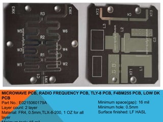 MICROWAVE PCB, RADIO FREQUENCY PCB, TLY-8 PCB, F4BM255 PCB, LOW DK
PCB
Part No.: E0215060179A
Layer count: 2 layer
Material: FR4, 0.5mm,TLX-8-200, 1 OZ for all
layer
Minimum space(gap): 16 mil
Minimum hole: 0.5mm
Surface finished: LF HASL
 