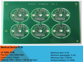 Medical Device PCB
LF HASL PCB
Part No.: E0215060189A
Layer count: 2 layer
Material: FR4, 1.6mm, 1 OZ for all layer
Minimum tack: 5 mil
Minimum space(gap): 5 mil
Minimum hole: 0.30mm
Surface finished: LF HASL
 