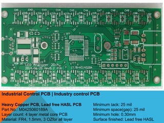Industrial Control PCB | Industry control PCB
Heavy Copper PCB, Lead free HASL PCB
Part No.: M0425060189A
Layer count: 4 layer metal core PCB
Material: FR4, 1.5mm, 3 OZfor all layer
Minimum tack: 25 mil
Minimum space(gap): 25 mil
Minimum hole: 0.30mm
Surface finished: Lead free HASL
 